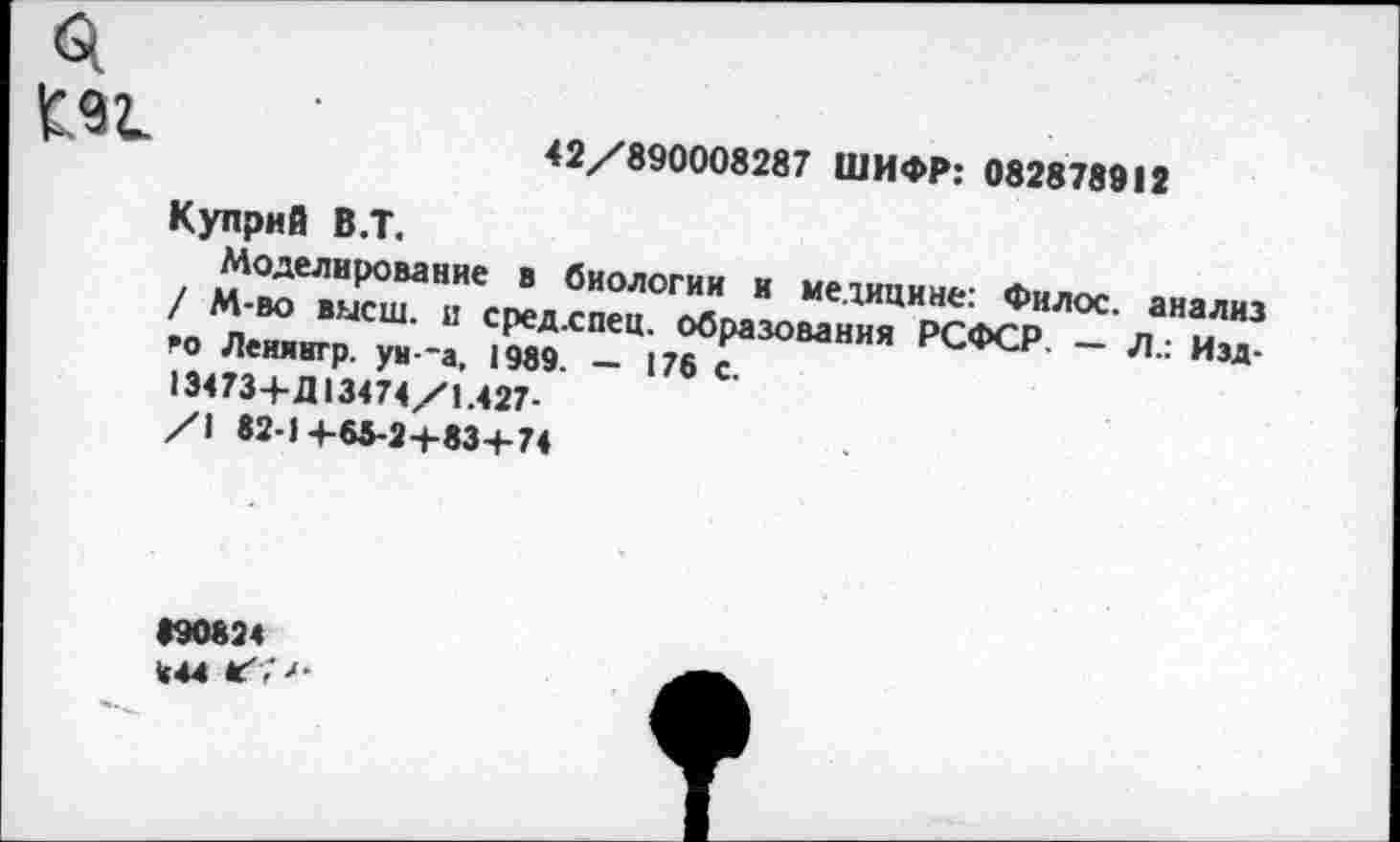 ﻿£91
42/890008287 ШИФР: 082878912
Куприй В.Т.
Моделирование в биологии и медицине: Филос. анализ / М-во высш, и средхпец. образования РСФСР. — Л.: Изд-го Леиянгр. ун--а, 1989. — 176 с.
1Э473+Д13474/1.427-
/1 82-14-65-2+83+74
890824 «44 Г'Г